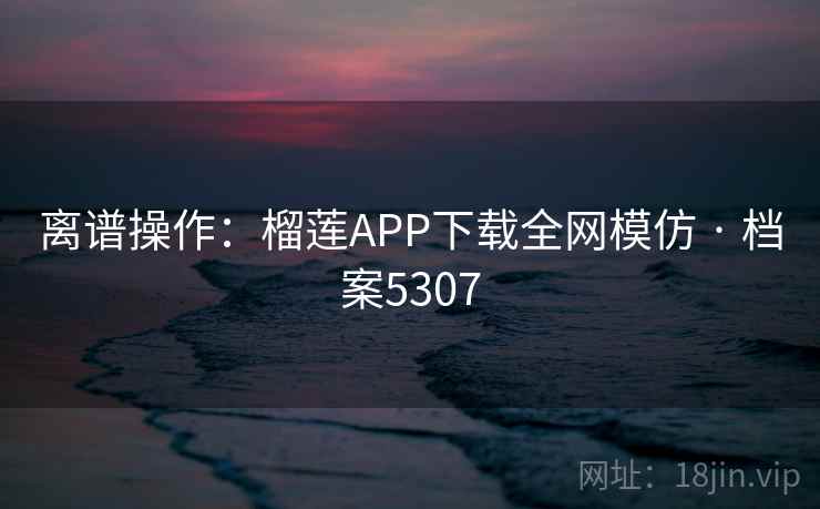 离谱操作：榴莲APP下载全网模仿 · 档案5307