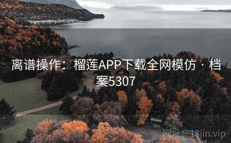 离谱操作：榴莲APP下载全网模仿 · 档案5307