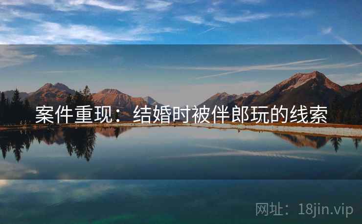 案件重现：结婚时被伴郎玩的线索