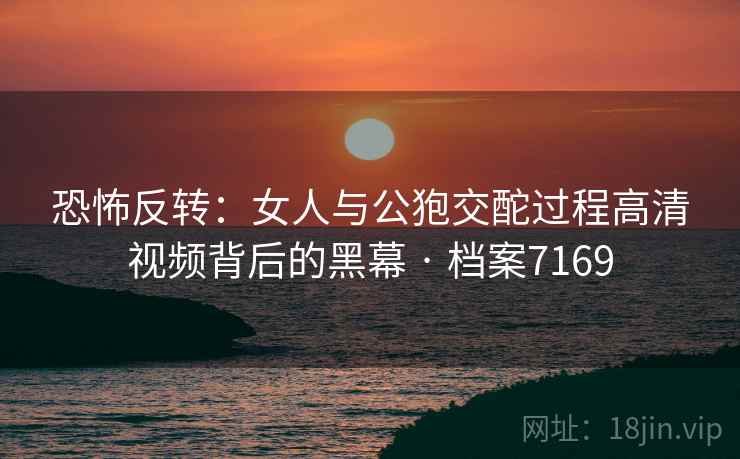 恐怖反转：女人与公狍交酡过程高清视频背后的黑幕 · 档案7169