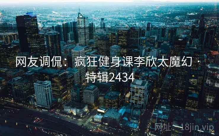 网友调侃：疯狂健身课李欣太魔幻 · 特辑2434